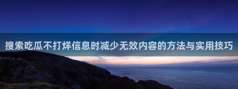吃瓜网在线：搜索吃瓜不打烊信息时减少无效内容的方法与实用技巧
